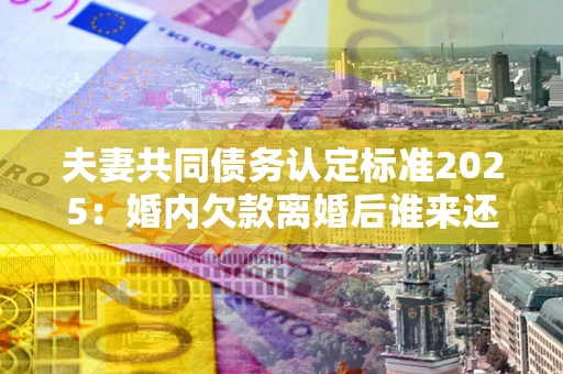北京夫妻共同债务认定标准2025:婚内欠款离婚后谁来还? 北京夫妻共同债务认定标准2025:婚内欠款离婚后谁来还?